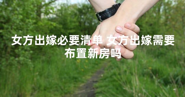 女方出嫁必要清单 女方出嫁需要布置新房吗